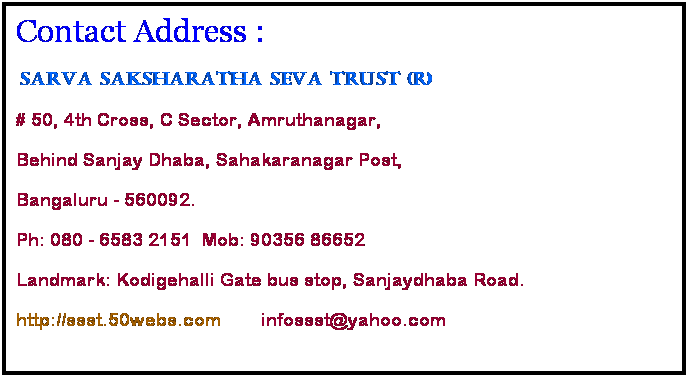 Text Box: Contact Address :
 Sarva Saksharatha Seva Trust (R)
# 50, 4th Cross, C Sector, Amruthanagar,
Behind Sanjay Dhaba, Sahakaranagar Post,
Bangaluru - 560092.
Ph: 080 - 6583 2151  Mob: 90356 86652 
Landmark: Kodigehalli Gate bus stop, Sanjaydhaba Road.
http://ssst.50webs.com        infossst@yahoo.com
 
 
 
 
