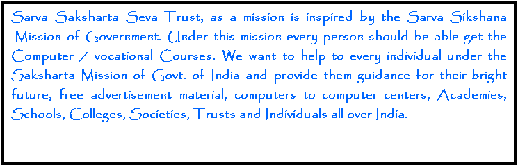 Text Box: Sarva Saksharta Seva Trust, as a mission is inspired by the Sarva Sikshana  Mission of Government. Under this mission every person should be able get the Computer / vocational Courses. We want to help to every individual under the Saksharta Mission of Govt. of India and provide them guidance for their bright future, free advertisement material, computers to computer centers, Academies, Schools, Colleges, Societies, Trusts and Individuals all over India. 
 
 
